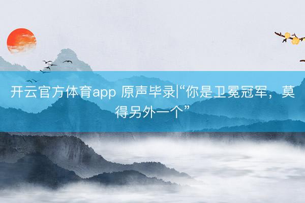 开云官方体育app 原声毕录|“你是卫冕冠军，莫得另外一个”