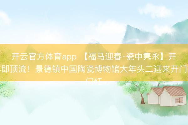 开云官方体育app 【福马迎春·瓷中隽永】开年即顶流！景德镇中国陶瓷博物馆大年头二迎来开门红