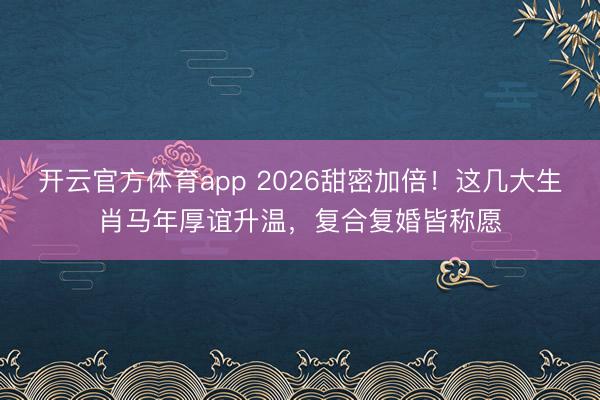 开云官方体育app 2026甜密加倍！这几大生肖马年厚谊升温，复合复婚皆称愿