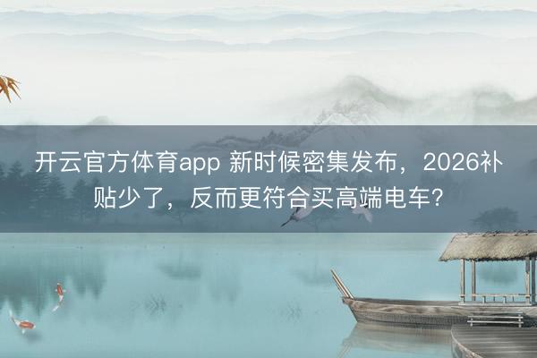 开云官方体育app 新时候密集发布,2026补贴少了,反而更符合买高端电车?