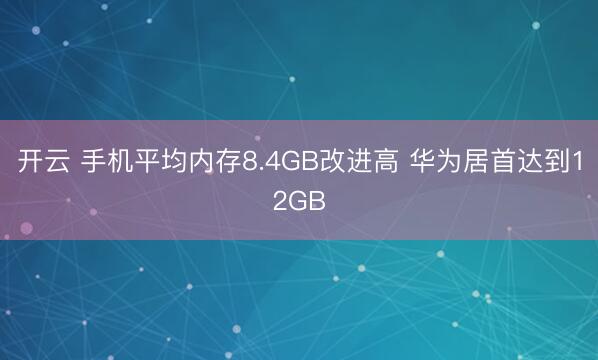 开云 手机平均内存8.4GB改进高 华为居首达到12GB
