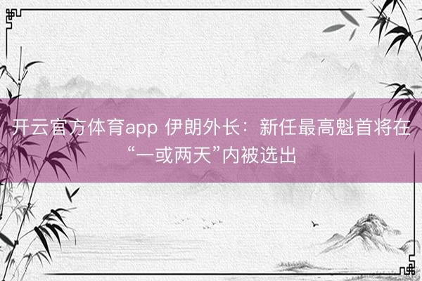 开云官方体育app 伊朗外长：新任最高魁首将在“一或两天”内被选出