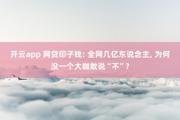 开云app 网贷印子钱: 全网几亿东说念主， 为何没一个大咖敢说“不”?
