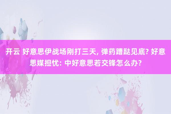 开云 好意思伊战场刚打三天， 弹药蹧跶见底? 好意思媒担忧: 中好意思若交锋怎么办?