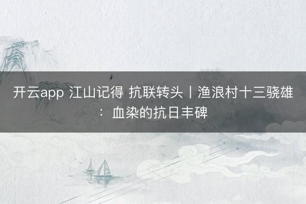 开云app 江山记得 抗联转头丨渔浪村十三骁雄:血染的抗日丰碑