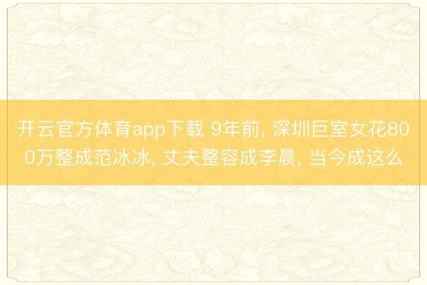 开云官方体育app下载 9年前, 深圳巨室女花800万整成范冰冰, 丈夫整容成李晨, 当今成这么