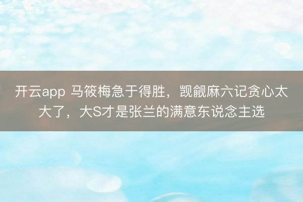 开云app 马筱梅急于得胜，觊觎麻六记贪心太大了，大S才是张兰的满意东说念主选