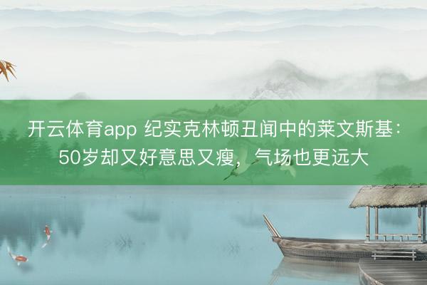 开云体育app 纪实克林顿丑闻中的莱文斯基：50岁却又好意思又瘦，气场也更远大