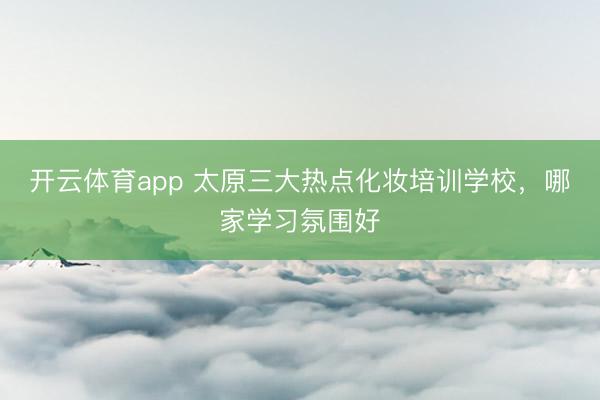 开云体育app 太原三大热点化妆培训学校，哪家学习氛围好