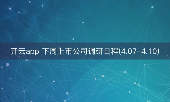 开云app 下周上市公司调研日程(4.07-4.10)