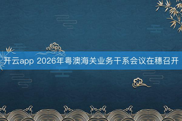 开云app 2026年粤澳海关业务干系会议在穗召开