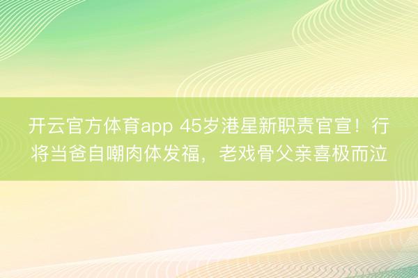 开云官方体育app 45岁港星新职责官宣！行将当爸自嘲肉体发福，老戏骨父亲喜极而泣
