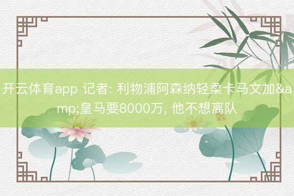 开云体育app 记者: 利物浦阿森纳轻柔卡马文加&皇马要8000万, 他不想离队