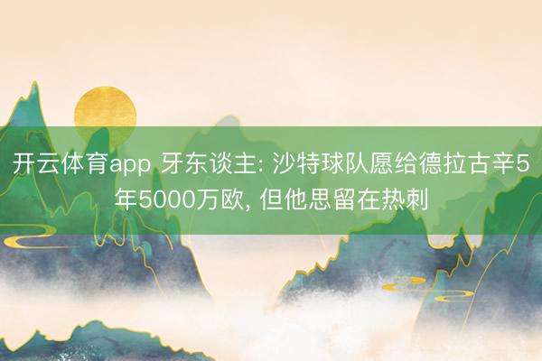 开云体育app 牙东谈主: 沙特球队愿给德拉古辛5年5000万欧, 但他思留在热刺