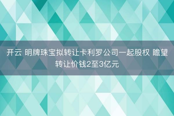 开云 明牌珠宝拟转让卡利罗公司一起股权 瞻望转让价钱2至3亿元