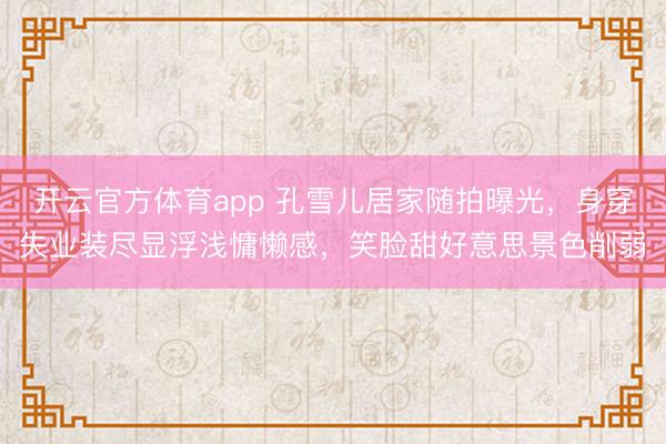 开云官方体育app 孔雪儿居家随拍曝光，身穿失业装尽显浮浅慵懒感，笑脸甜好意思景色削弱