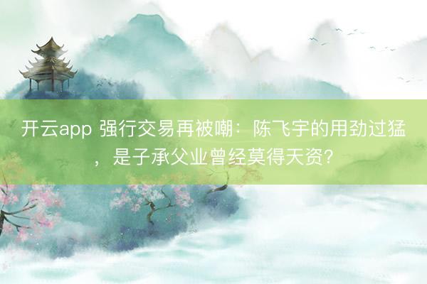 开云app 强行交易再被嘲:陈飞宇的用劲过猛,是子承父业曾经莫得天资?