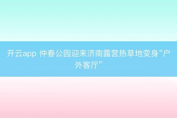 开云app 仲春公园迎来济南露营热草地变身“户外客厅”