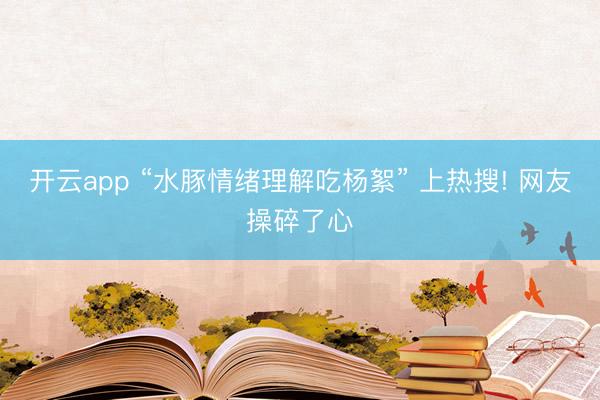 开云app “水豚情绪理解吃杨絮” 上热搜! 网友操碎了心