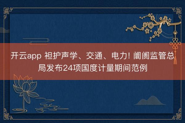 开云app 袒护声学、交通、电力! 阛阓监管总局发布24项国度计量期间范例