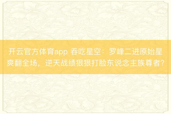 开云官方体育app 吞吃星空:罗峰二进原始星爽翻全场,逆天战绩狠狠打脸东说念主族尊者?