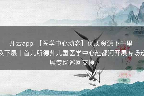开云app 【医学中心动态】优质资源下千里 办事惠及下层｜首儿所德州儿童医学中心赴都河开展专场巡回支援