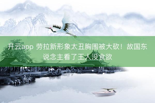 开云app 劳拉新形象太丑胸围被大砍！故国东说念主看了王人没食欲