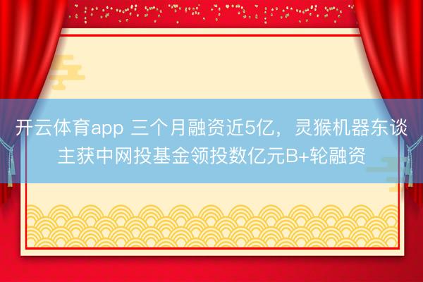 开云体育app 三个月融资近5亿，灵猴机器东谈主获中网投基金领投数亿元B+轮融资