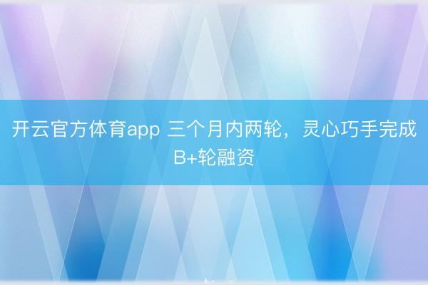 开云官方体育app 三个月内两轮，灵心巧手完成B+轮融资
