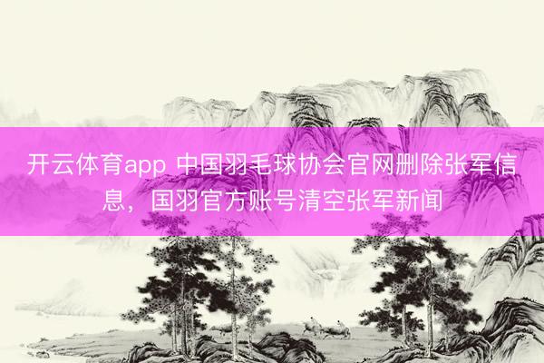 开云体育app 中国羽毛球协会官网删除张军信息，国羽官方账号清空张军新闻