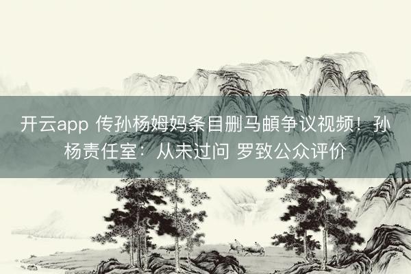 开云app 传孙杨姆妈条目删马頔争议视频！孙杨责任室：从未过问 罗致公众评价
