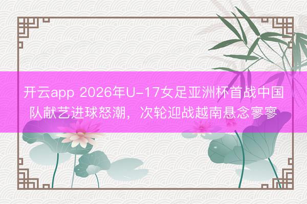 开云app 2026年U-17女足亚洲杯首战中国队献艺进球怒潮，次轮迎战越南悬念寥寥