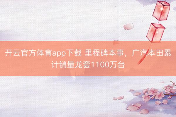 开云官方体育app下载 里程碑本事，广汽本田累计销量龙套1100万台