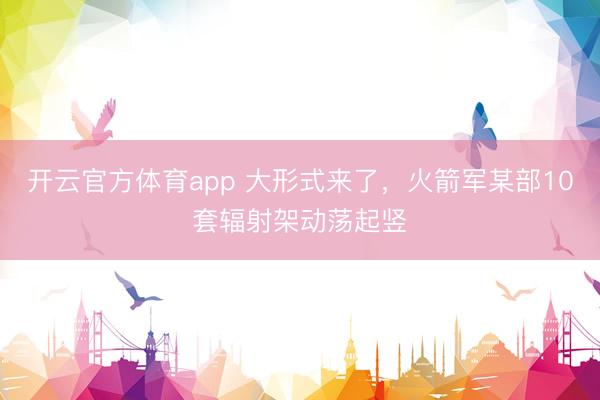 开云官方体育app 大形式来了，火箭军某部10套辐射架动荡起竖