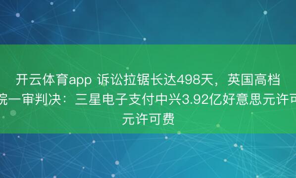 开云体育app 诉讼拉锯长达498天，英国高档法院一审判决：三星电子支付中兴3.92亿好意思元许可费