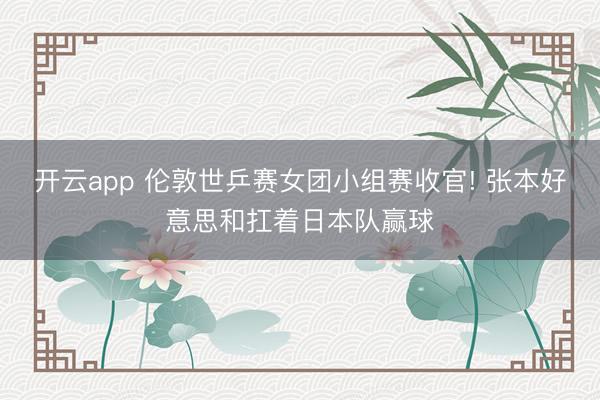 开云app 伦敦世乒赛女团小组赛收官! 张本好意思和扛着日本队赢球