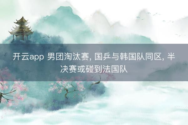 开云app 男团淘汰赛, 国乒与韩国队同区, 半决赛或碰到法国队