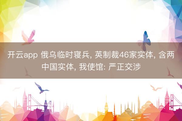 开云app 俄乌临时寝兵， 英制裁46家实体， 含两中国实体， 我使馆: 严正交涉