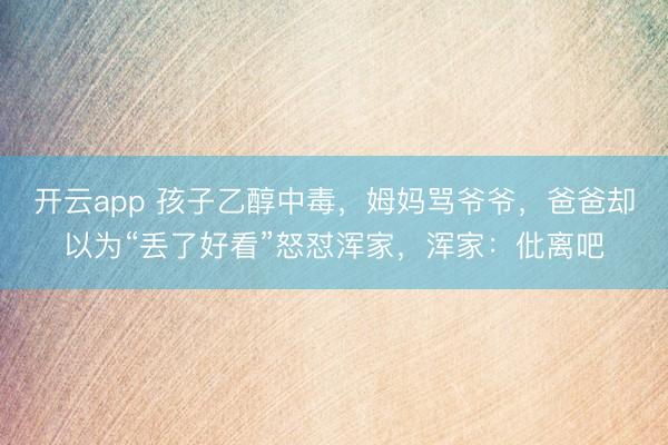 开云app 孩子乙醇中毒，姆妈骂爷爷，爸爸却以为“丢了好看”怒怼浑家，浑家：仳离吧