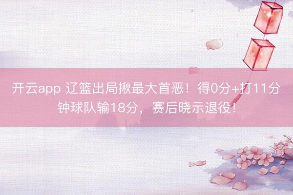 开云app 辽篮出局揪最大首恶！得0分+打11分钟球队输18分，赛后晓示退役！