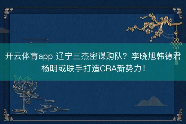 开云体育app 辽宁三杰密谋购队？李晓旭韩德君杨明或联手打造CBA新势力！