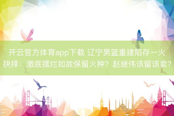 开云官方体育app下载 辽宁男篮重建陷存一火抉择：澈底摆烂如故保留火种？赵继伟该留该卖？