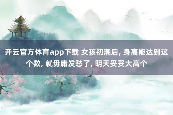 开云官方体育app下载 女孩初潮后， 身高能达到这个数， 就毋庸发愁了， 明天妥妥大高个