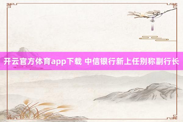 开云官方体育app下载 中信银行新上任别称副行长