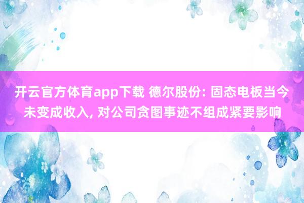 开云官方体育app下载 德尔股份: 固态电板当今未变成收入， 对公司贪图事迹不组成紧要影响