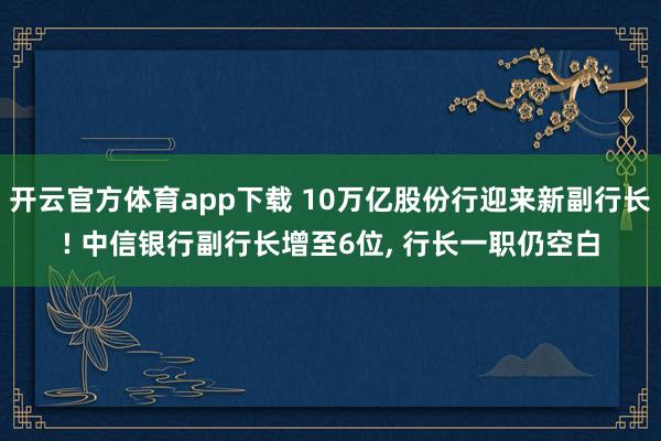 开云官方体育app下载 10万亿股份行迎来新副行长! 中信银行副行长增至6位, 行长一职仍空白