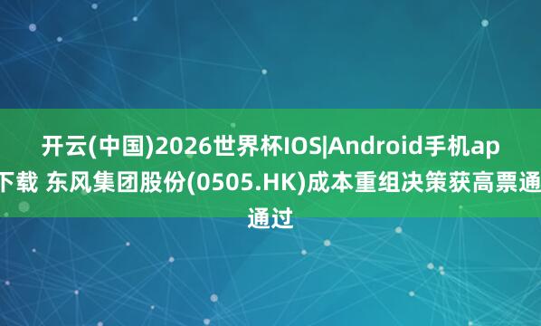 开云(中国)2026世界杯IOS|Android手机app下载 东风集团股份(0505.HK)成本重组决策获高票通过