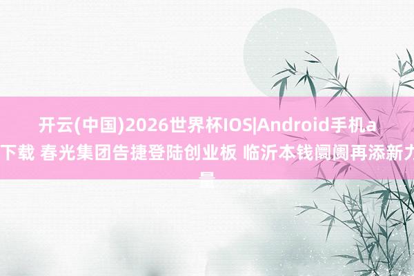开云(中国)2026世界杯IOS|Android手机app下载 春光集团告捷登陆创业板 临沂本钱阛阓再添新力量