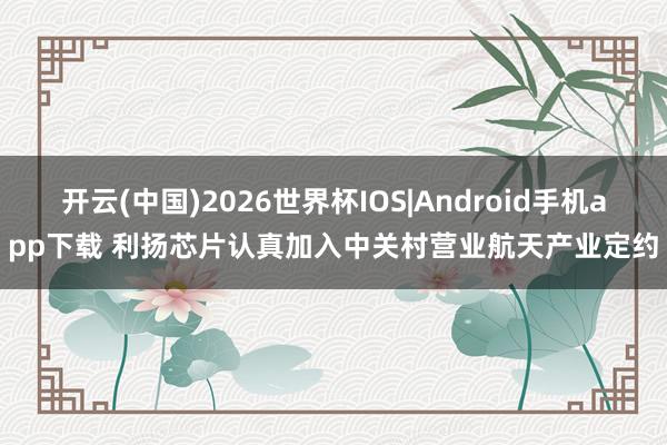 开云(中国)2026世界杯IOS|Android手机app下载 利扬芯片认真加入中关村营业航天产业定约