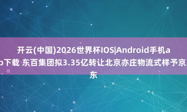 开云(中国)2026世界杯IOS|Android手机app下载 东百集团拟3.35亿转让北京亦庄物流式样予京东